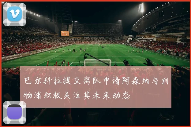 巴尔科拉提交离队申请阿森纳与利物浦积极关注其未来动态